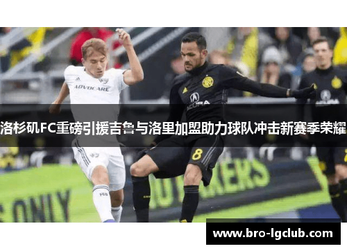 洛杉矶FC重磅引援吉鲁与洛里加盟助力球队冲击新赛季荣耀