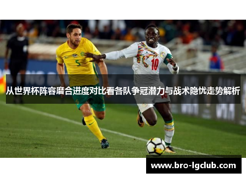 从世界杯阵容磨合进度对比看各队争冠潜力与战术隐忧走势解析