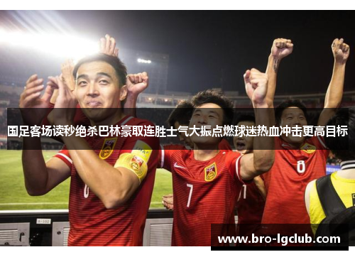 国足客场读秒绝杀巴林豪取连胜士气大振点燃球迷热血冲击更高目标