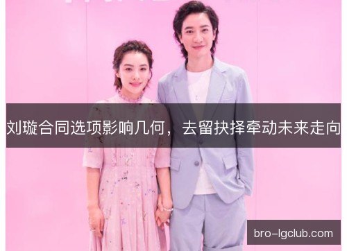 刘璇合同选项影响几何，去留抉择牵动未来走向